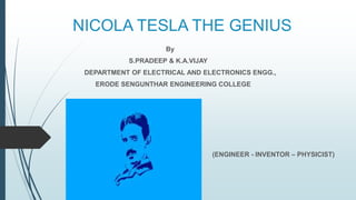 NICOLA TESLA THE GENIUS
By
S.PRADEEP & K.A.VIJAY
DEPARTMENT OF ELECTRICAL AND ELECTRONICS ENGG.,
ERODE SENGUNTHAR ENGINEERING COLLEGE
(ENGINEER - INVENTOR – PHYSICIST)
 