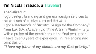 I'm Nicola Trabace, a Traveler|
specialized in:
logo design, branding and general design services to
businesses of all sizes around the world.
I got a Bachelor’s of “Artistic Design for the Company”
from L.A.B.A. (Academy of Fine Arts) in Rimini – Italy,
with a praise of the examiners in the final evaluation.
I have over 8 years of experience in freelancing and
print design.
“I love my job and my clients are my first priority.”
 