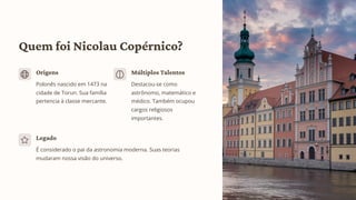 Quem foi Nicolau Copérnico?
Origens
Polonês nascido em 1473 na
cidade de Torun. Sua família
pertencia à classe mercante.
Múltiplos Talentos
Destacou-se como
astrônomo, matemático e
médico. Também ocupou
cargos religiosos
importantes.
Legado
É considerado o pai da astronomia moderna. Suas teorias
mudaram nossa visão do universo.
 