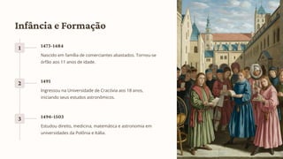 Infância e Formação
1 1473-1484
Nascido em família de comerciantes abastados. Tornou-se
órfão aos 11 anos de idade.
2 1491
Ingressou na Universidade de Cracóvia aos 18 anos,
iniciando seus estudos astronômicos.
3 1496-1503
Estudou direito, medicina, matemática e astronomia em
universidades da Polônia e Itália.
 