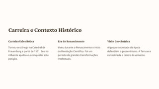 Carreira e Contexto Histórico
Carreira Eclesiástica
Tornou-se cônego na Catedral de
Frauenburg a partir de 1501. Seu tio
influente ajudou-o a conquistar esta
posição.
Era do Renascimento
Viveu durante o Renascimento e início
da Revolução Científica. Foi um
período de grandes transformações
intelectuais.
Visão Geocêntrica
A Igreja e sociedade da época
defendiam o geocentrismo. A Terra era
considerada o centro do universo.
 