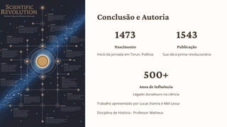 Conclusão e Autoria
1473
Nascimento
Início da jornada em Torun, Polônia
1543
Publicação
Sua obra-prima revolucionária
500+
Anos de Influência
Legado duradouro na ciência
Trabalho apresentado por Lucas Vianna e Mel Lessa
Disciplina de História - Professor Matheus
 