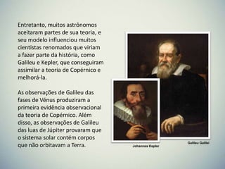 Entretanto, muitos astrônomos
aceitaram partes de sua teoria, e
seu modelo influenciou muitos
cientistas renomados que viriam
a fazer parte da história, como
Galileu e Kepler, que conseguiram
assimilar a teoria de Copérnico e
melhorá-la.
As observações de Galileu das
fases de Vénus produziram a
primeira evidência observacional
da teoria de Copérnico. Além
disso, as observações de Galileu
das luas de Júpiter provaram que
o sistema solar contém corpos
que não orbitavam a Terra.

Galileu Galilei
Johannes Kepler

 