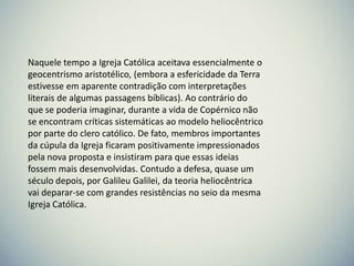 Naquele tempo a Igreja Católica aceitava essencialmente o
geocentrismo aristotélico, (embora a esfericidade da Terra
estivesse em aparente contradição com interpretações
literais de algumas passagens bíblicas). Ao contrário do
que se poderia imaginar, durante a vida de Copérnico não
se encontram críticas sistemáticas ao modelo heliocêntrico
por parte do clero católico. De fato, membros importantes
da cúpula da Igreja ficaram positivamente impressionados
pela nova proposta e insistiram para que essas ideias
fossem mais desenvolvidas. Contudo a defesa, quase um
século depois, por Galileu Galilei, da teoria heliocêntrica
vai deparar-se com grandes resistências no seio da mesma
Igreja Católica.

 