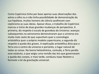 Como Copérnico tinha por base apenas suas observações dos
astros a olho nu e não tinha possibilidade de demonstração da
sua hipótese, muitos homens de ciência acolheram com
cepticismo as suas ideias. Apesar disso, o trabalho de Copérnico
marcou o início de duas grandes mudanças de perspectiva. A
primeira, diz respeito à escala de grandeza do Universo: avanços
subsequentes na astronomia demonstraram que o universo era
muito mais vasto do que supunham quer a cosmologia
aristotélica quer o próprio modelo copernicano; a segunda diz
respeito à queda dos graves. A explicação aristotélica dizia que a
Terra era o centro do universo e portanto, o lugar natural de
todas as coisas. Na teoria heliocêntrica, contudo, a Terra perdia
esse estatuto, o que exigiu uma revisão das leis que governavam
a queda dos corpos, e mais tarde, conduziu Isaac Newton a
formular a lei da gravitação universal.

 
