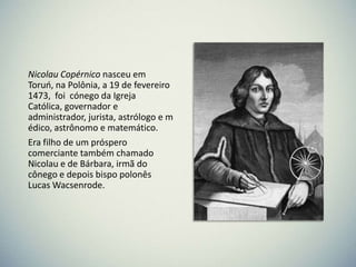 Nicolau Copérnico nasceu em
Toruo, na Polônia, a 19 de fevereiro
1473, foi cónego da Igreja
Católica, governador e
administrador, jurista, astrólogo e m
édico, astrônomo e matemático.
Era filho de um próspero
comerciante também chamado
Nicolau e de Bárbara, irmã do
cônego e depois bispo polonês
Lucas Wacsenrode.

 