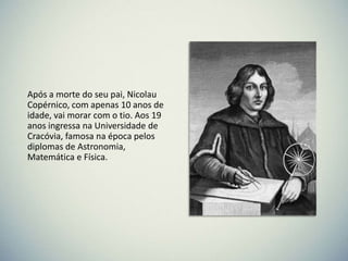 Após a morte do seu pai, Nicolau
Copérnico, com apenas 10 anos de
idade, vai morar com o tio. Aos 19
anos ingressa na Universidade de
Cracóvia, famosa na época pelos
diplomas de Astronomia,
Matemática e Física.

 