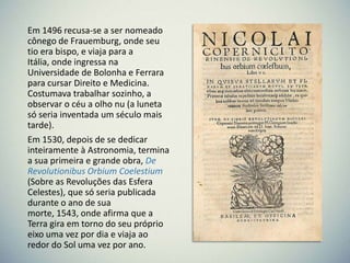 Em 1496 recusa‐se a ser nomeado
cônego de Frauemburg, onde seu
tio era bispo, e viaja para a
Itália, onde ingressa na
Universidade de Bolonha e Ferrara
para cursar Direito e Medicina.
Costumava trabalhar sozinho, a
observar o céu a olho nu (a luneta
só seria inventada um século mais
tarde).
Em 1530, depois de se dedicar
inteiramente à Astronomia, termina
a sua primeira e grande obra, De
Revolutionibus Orbium Coelestium
(Sobre as Revoluções das Esfera
Celestes), que só seria publicada
durante o ano de sua
morte, 1543, onde afirma que a
Terra gira em torno do seu próprio
eixo uma vez por dia e viaja ao
redor do Sol uma vez por ano.

 