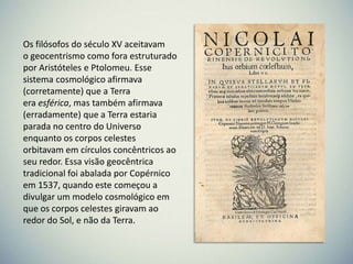 Os filósofos do século XV aceitavam
o geocentrismo como fora estruturado
por Aristóteles e Ptolomeu. Esse
sistema cosmológico afirmava
(corretamente) que a Terra
era esférica, mas também afirmava
(erradamente) que a Terra estaria
parada no centro do Universo
enquanto os corpos celestes
orbitavam em círculos concêntricos ao
seu redor. Essa visão geocêntrica
tradicional foi abalada por Copérnico
em 1537, quando este começou a
divulgar um modelo cosmológico em
que os corpos celestes giravam ao
redor do Sol, e não da Terra.

 