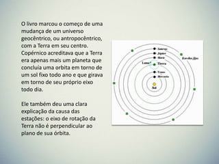 O livro marcou o começo de uma
mudança de um universo
geocêntrico, ou antropocêntrico,
com a Terra em seu centro.
Copérnico acreditava que a Terra
era apenas mais um planeta que
concluía uma orbita em torno de
um sol fixo todo ano e que girava
em torno de seu próprio eixo
todo dia.
Ele também deu uma clara
explicação da causa das
estações: o eixo de rotação da
Terra não é perpendicular ao
plano de sua órbita.

 