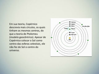 Em sua teoria, Copérnico
descrevia mais círculos, os quais
tinham os mesmos centros, do
que a teoria de Ptolomeu
(modelo geocêntrico). Apesar de
Copérnico colocar o Sol como
centro das esferas celestiais, ele
não fez do Sol o centro do
universo.

 