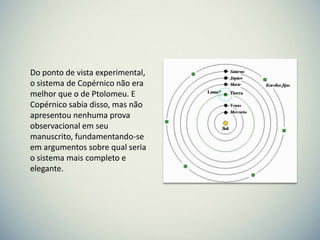 Do ponto de vista experimental,
o sistema de Copérnico não era
melhor que o de Ptolomeu. E
Copérnico sabia disso, mas não
apresentou nenhuma prova
observacional em seu
manuscrito, fundamentando-se
em argumentos sobre qual seria
o sistema mais completo e
elegante.

 