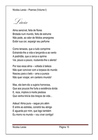 Nicolau Laraia – Poemas (Volume I) 
Nicolau Laraia Página 15 
Lúcia 
Alma sensível, feita de flores Brotada num mundo, feito de estrume Não pode, ao odor de fétidos amargores Exibir sua cor, espargir seu perfume Como tenazes, que a tudo comprime Extraindo-lhe a vida e lançando-a ao vento A podridão, que a cerca e oprime Vai, pouco a pouco, roubando-lhe o alento! 
Por isso essa alma – voltada à beleza Não quer conviver com a torpeza do mundo Nasceu para o belo – ama a pureza Não quer vicejar, em canteiro imundo! Mas, ela bem-diz a sujeira horrorosa, Que aos poucos lhe furta a existência doída E, reza, implora à morte piedosa Que venha tirá-la dos braços da vida... Adeus! Alma pura – segue pro além E entre as estrelas, constrói teu abrigo E aguarda por mim, que logo também Eu morro no mundo – vou viver contigo!  