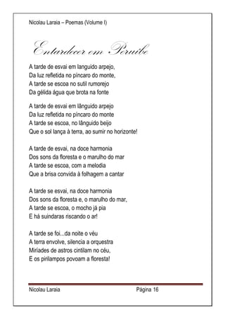 Nicolau Laraia – Poemas (Volume I) 
Nicolau Laraia Página 16 
Entardecer em Peruíbe A tarde de esvai em languido arpejo, Da luz refletida no píncaro do monte, A tarde se escoa no sutil rumorejo Da gélida água que brota na fonte 
A tarde de esvai em lânguido arpejo Da luz refletida no píncaro do monte A tarde se escoa, no lânguido beijo Que o sol lança à terra, ao sumir no horizonte! A tarde de esvai, na doce harmonia Dos sons da floresta e o marulho do mar A tarde se escoa, com a melodia Que a brisa convida à folhagem a cantar A tarde se esvai, na doce harmonia Dos sons da floresta e, o marulho do mar, A tarde se escoa, o mocho já pia E há suindaras riscando o ar! A tarde se foi...da noite o véu A terra envolve, silencia a orquestra Miríades de astros cintilam no céu, E os pirilampos povoam a floresta!  