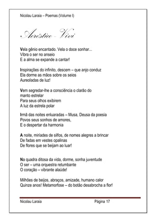 Nicolau Laraia – Poemas (Volume I) 
Nicolau Laraia Página 17 
Acróstico -Vivi Vela gênio encantado. Vela o doce sonhar... Vibra o ser no anseio E a alma se expande a cantar! Inspirações do infinito, descem – que anjo conduz Ela dorme as mãos sobre os seios Aureoladas de luz! Vem segredar-lhe a consciência o clarão do manto estrelar Para seus olhos exibirem A luz da estrela polar 
Irmã das noites enluaradas – Musa, Deusa da poesia Povos seus sonhos de amores, E o despertar da harmonia A noite, miríades de silfos, de nomes alegres a brincar De fadas em vestes opalinas De flores que se beijam ao luar! 
Na quadra ditosa da vida, dorme, sonha juventude O ser – uma orquestra retumbante O coração – vibrante alaúde! Milhões de beijos, abraços, amizade, humano calor Quinze anos! Metamorfose – do botão desabrocha a flor!  