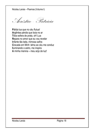 Nicolau Laraia – Poemas (Volume I) 
Nicolau Laraia Página 18 
Acróstico - Patricia Pálida lua que no céu flutua! Argêntea pérola que boia no ar Tíbia esfera de prata, oh! Lua Repara no amor que eu vou revelar Infante tão bela, mimosa safira Cravada em Minh ‘alma ao céu me conduz Iluminando o estro, me inspira A minha menina – meu anjo de luz! 
 