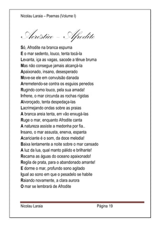 Nicolau Laraia – Poemas (Volume I) 
Nicolau Laraia Página 19 
Acróstico – Afrodite Só, Afrodite na branca espuma E o mar sedento, louco, tenta tocá-la Levanta, iça as vagas, sacode a tênue bruma Mas não consegue jamais alcançá-la Apaixonado, insano, desesperado Move-se ele em convulsão danada Arremetendo-se contra os esguios penedos Rugindo como louco, pela sua amada! Infrene, o mar circunda as rochas rígidas Alvoroçado, tenta despedaça-las Lacrimejando ondas sobre as praias A branca areia tenta, em vão enxugá-las Ruge o mar, enquanto Afrodite canta A natureza assiste a medonha por fia.. Insano, o mar assusta, enerva, espanta Acariciante é o som, da doce melodia! Baixa lentamente a noite sobre o mar cansado A luz da lua, qual manto pálido e brilhante! Recama as águas do oceano apaixonado! Regila de prata, para o abandonado amante! E dorme o mar, profundo sono agitado Igual ao sono em que o pesadelo se habite Raiando novamente, a clara aurora O mar se lembrará de Afrodite  