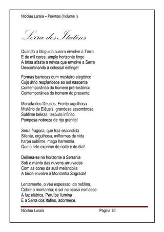 Nicolau Laraia – Poemas (Volume I) 
Nicolau Laraia Página 20 
Serra dos Itatins Quando a lânguida aurora envolve a Terra E de mil cores, amplo horizonte tinge A brisa afasta a névoa que envolve a Serra Descortinando a colossal esfinge! 
Formas barrocas dum mosteiro alegórico Cujo átrio resplandece ao sol nascente Contemporânea do homem pré-histórico Contemporânea do homem do presente! Morada dos Deuses; Fronte orgulhosa Mistério de Elêusis, grandesa assombrosa Sublime beleza, tesouro infinito Pomposa nobreza de rijo granito! Serra fragosa, que traz escondida Silente, orgulhosa, milformas de vida harpa sublime, maga harmonia Que a arte exprime de noite e de dia! Delinea-se no horizonte a Serrania Sob o manto das nuvens arruivadas Com as cores da sutil melancolia A tarde envolve a Montanha Sagrada! Lentamente, o véu espessso da neblina, Cobre a montanha; o sol no ocaso esmaece A luz elétrica, Peruíbe ilumina E a Serra dos Itatins, adormece.  