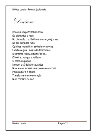 Nicolau Laraia – Poemas (Volume I) 
Nicolau Laraia Página 22 
Desilusão Construí um pedestal dourado, De diamantes e rubis, No diamante o sol brilhava e o sangue jorrava Na cor rubra dos rubis! Opalinas maravilhas, seduziam vaidosas Luzidias e gris...mas tudo desmoronou E somente restou, uma flor de lis... Chorei ao ver que a vaidade O amor e a paixão Morrem e só deixam saudades Nunca mais amarei; nem poesias comporei Pois o amor e a paixão Transformaram meu coração Num corolário de dor! 
 
