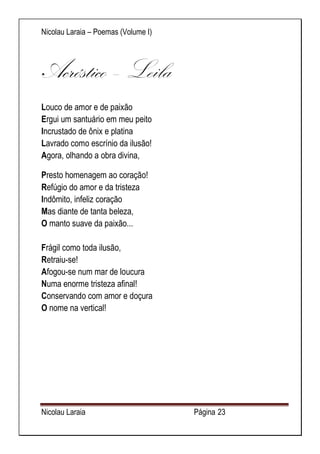 Nicolau Laraia – Poemas (Volume I) 
Nicolau Laraia Página 23 
Acróstico – Leila Louco de amor e de paixão Ergui um santuário em meu peito Incrustado de ônix e platina Lavrado como escrínio da ilusão! Agora, olhando a obra divina, 
Presto homenagem ao coração! Refúgio do amor e da tristeza Indômito, infeliz coração Mas diante de tanta beleza, O manto suave da paixão... Frágil como toda ilusão, Retraiu-se! Afogou-se num mar de loucura Numa enorme tristeza afinal! Conservando com amor e doçura O nome na vertical! 
 