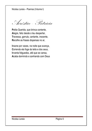 Nicolau Laraia – Poemas (Volume I) 
Nicolau Laraia Página 6 
Acróstico - Patricia 
Petita Querida, que brinca contente, Alegre, feliz desde o teu despertar, Travessa, garrula, cantante, inocente, Recolhe as frases dispersas no ar, 
Insone por vezes, na noite que avança, Correndo ela foge do leito e dos seus, Inventa folguedos, até que se cansa, Acaba dormindo e sonhando com Deus 
 