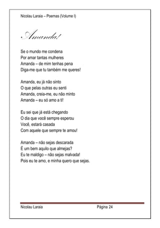 Nicolau Laraia – Poemas (Volume I) 
Nicolau Laraia Página 24 
Amanda! 
Se o mundo me condena Por amar tantas mulheres Amanda – de mim tenhas pena Diga-me que tu também me queres! Amanda, eu já não sinto O que pelas outras eu senti Amanda, creia-me, eu não minto Amanda – eu só amo a ti! Eu sei que já está chegando O dia que você sempre esperou Você, estará casada Com aquele que sempre te amou! Amanda – não sejas descarada É um bem aquilo que almejas? Eu te maldigo – não sejas malvada! Pois eu te amo, e minha quero que sejas. 
 