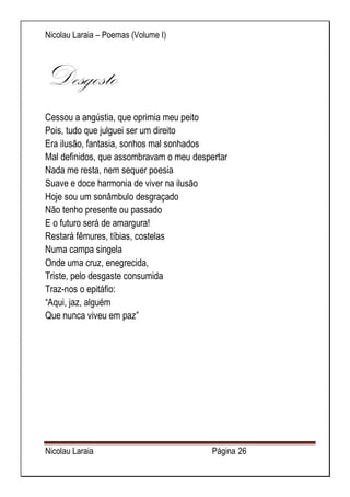Nicolau Laraia – Poemas (Volume I) 
Nicolau Laraia Página 26 
Desgosto Cessou a angústia, que oprimia meu peito Pois, tudo que julguei ser um direito Era ilusão, fantasia, sonhos mal sonhados Mal definidos, que assombravam o meu despertar Nada me resta, nem sequer poesia Suave e doce harmonia de viver na ilusão Hoje sou um sonâmbulo desgraçado Não tenho presente ou passado E o futuro será de amargura! Restará fêmures, tíbias, costelas Numa campa singela Onde uma cruz, enegrecida, Triste, pelo desgaste consumida Traz-nos o epitáfio: “Aqui, jaz, alguém Que nunca viveu em paz” 
 