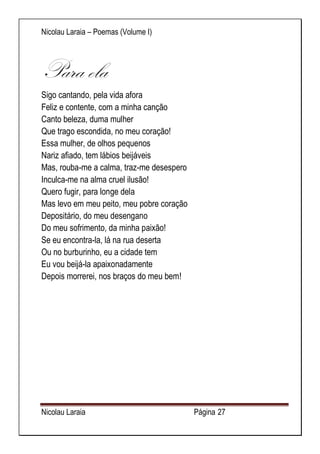 Nicolau Laraia – Poemas (Volume I) 
Nicolau Laraia Página 27 
Para ela Sigo cantando, pela vida afora Feliz e contente, com a minha canção Canto beleza, duma mulher Que trago escondida, no meu coração! Essa mulher, de olhos pequenos Nariz afiado, tem lábios beijáveis Mas, rouba-me a calma, traz-me desespero Inculca-me na alma cruel ilusão! Quero fugir, para longe dela Mas levo em meu peito, meu pobre coração Depositário, do meu desengano Do meu sofrimento, da minha paixão! Se eu encontra-la, lá na rua deserta Ou no burburinho, eu a cidade tem Eu vou beijá-la apaixonadamente Depois morrerei, nos braços do meu bem! 
 