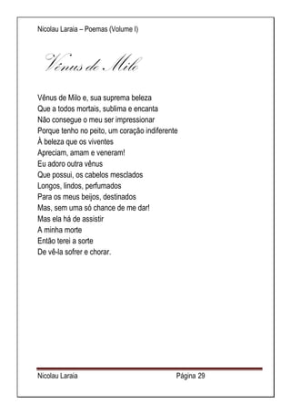 Nicolau Laraia – Poemas (Volume I) 
Nicolau Laraia Página 29 
Vênus de Milo Vênus de Milo e, sua suprema beleza Que a todos mortais, sublima e encanta Não consegue o meu ser impressionar Porque tenho no peito, um coração indiferente À beleza que os viventes Apreciam, amam e veneram! Eu adoro outra vênus Que possui, os cabelos mesclados Longos, lindos, perfumados Para os meus beijos, destinados Mas, sem uma só chance de me dar! Mas ela há de assistir A minha morte Então terei a sorte De vê-la sofrer e chorar. 
 