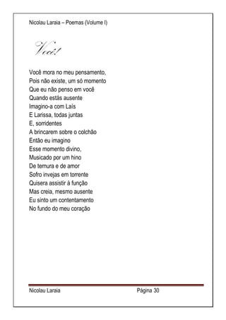 Nicolau Laraia – Poemas (Volume I) 
Nicolau Laraia Página 30 
Você! 
Você mora no meu pensamento, Pois não existe, um só momento Que eu não penso em você Quando estás ausente Imagino-a com Laís E Larissa, todas juntas E, sorridentes A brincarem sobre o colchão Então eu imagino Esse momento divino, Musicado por um hino De ternura e de amor Sofro invejas em torrente Quisera assistir à função Mas creia, mesmo ausente Eu sinto um contentamento No fundo do meu coração 
 