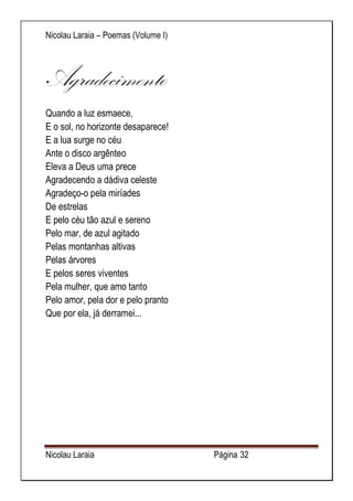 Nicolau Laraia – Poemas (Volume I) 
Nicolau Laraia Página 32 
Agradecimento 
Quando a luz esmaece, E o sol, no horizonte desaparece! E a lua surge no céu Ante o disco argênteo Eleva a Deus uma prece Agradecendo a dádiva celeste Agradeço-o pela miríades De estrelas E pelo céu tão azul e sereno Pelo mar, de azul agitado Pelas montanhas altivas Pelas árvores E pelos seres viventes Pela mulher, que amo tanto Pelo amor, pela dor e pelo pranto Que por ela, já derramei... 
 