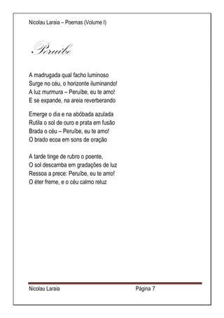 Nicolau Laraia – Poemas (Volume I) 
Nicolau Laraia Página 7 
Peruíbe A madrugada qual facho luminoso Surge no céu, o horizonte iluminando! A luz murmura – Peruíbe, eu te amo! E se expande, na areia reverberando 
Emerge o dia e na abóbada azulada Rutila o sol de ouro e prata em fusão Brada o céu – Peruíbe, eu te amo! O brado ecoa em sons de oração A tarde tinge de rubro o poente, O sol descamba em gradações de luz Ressoa a prece: Peruíbe, eu te amo! O éter freme, e o céu calmo reluz 
 