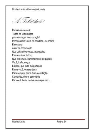 Nicolau Laraia – Poemas (Volume I) 
Nicolau Laraia Página 34 
A Felicidade! 
Pensei em destruir Todas as lembranças para sossegar meu coração! Pensei assim: o elo da saudade, eu partiria E cessaria A dor da recordação Que Leila devolvesse, as poesias E os escritos, todos, Que lhe enviei, num momento de paixão! Você, Leila, negou E disse, que tudo lhe pertencia E que você, os guardaria Para sempre, como feliz recordação Comovido, chorei escondido Por você, Leila, minha eterna paixão... 
 