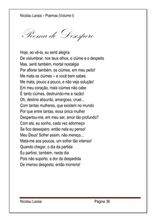 Nicolau Laraia – Poemas (Volume I) 
Nicolau Laraia Página 36 
Poema do Desespero Hoje, ao vê-la, eu senti alegria De vislumbrar, nos teus olhos, o ciúme e o despeito Mas, senti também, mortal nostalgia Por aflorar também, os ciúmes, em meu peito! Me mata os ciúmes – e você bem sabes Me mata, pouco a pouco, e não vejo solução! Em meu coração, mais ciúmes não cabe É tanto ciúmes, destruindo-me a razão! Oh, destino absurdo, amargoso, cruel... Com tantas mulheres, que existem no mundo Por que entre tantas, essa única mulher Despertou-me, em meu ser, amor tão profundo? Com ela, eu sonho, cada vez adormeço Se fico desespero, então nela eu penso! Meu Deus! Sofrer assim, não mereço... Mata-me aos poucos, um sofrer tão intenso! Quando chegar, o dia da partida Eu partirei, também, neste dia Pois não suporto, a dor da despedida De imenso desgosto, então morreria! 
 