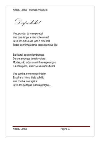 Nicolau Laraia – Poemas (Volume I) 
Nicolau Laraia Página 37 
Despedida! Voa, pomba, do meu pombal Voe para longe, e não voltes mais! Leva nas tuas asas todo o meu mal Todas as minhas dores todos os meus áis! 
Eu ficarei, só com lembranças De um amor que jamais voltará Mortas, são todas as minhas esperanças Em meu peito, infeliz só saudades ficará Voe pomba, e no mundo inteiro Espalhe a minha triste solidão Voe pomba, voe ligeira Leve aos pedaços, o meu coração... 
 