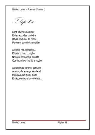 Nicolau Laraia – Poemas (Volume I) 
Nicolau Laraia Página 38 
Telepatia Senti efúlvios de amor E de saudades também Havia em tudo, ao redor Perfume, que vinha do além Ajoelhei-me, constrito... E fartei o meu coração! Naquele manancial bendito Que inundava-me de emoção As lágrimas contive, contudo Apesar, da amarga saudade! Meu coração, ficou mudo Então, eu chorei de verdade... 
 