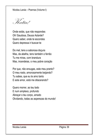 Nicolau Laraia – Poemas (Volume I) 
Nicolau Laraia Página 39 
Katia! 
Onde estás, que não respondes Oh! Saudosa, Deusa Astarde? Quero saber, onde te escondes Quero depressa ir buscar-te Do mel, tens a saborosa doçura Mas, da abelha, tens também o ferrão Tu me miras, com brandura Mas, incendeias, o meu pobre coração Por que, não enxugas, este meu pranto? O meu rosto, amorosamente beijando? Tu sabes, que eu te amo tanto E este amor, está me dilacerando? Quero morrer, ao teu lado E num amplexo, profundo Abraçar o teu corpo, amado Olvidando, todas as asperezas do mundo! 
 