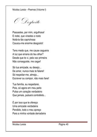 Nicolau Laraia – Poemas (Volume I) 
Nicolau Laraia Página 40 
O Despeito Passastes, por mim, orgulhosa! E notei, que virastes o rosto Notá-la tão caprichosa Causou-me enorme desgosto! Tens medo que, me cause cegueira A luz que emana do teu olhar? Desde que te vi, pela vez primeira Não conseguiste, me cegar! 
Só tua amizade, eu desejo... De amor, nunca mais te falarei! Só respeitar-me, almejo... Escrever ou compor, não mais farei! 
Tua família, eu respeitarei, Pois, só agora em meu peito Pulsa um coração verdadeiro Que jamais, pulsará contrafeito... É por isso que te ofereço Uma amizade verdadeira Pendido, todo o meu apreço Para a minha vontade derradeira  