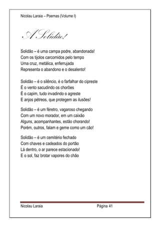 Nicolau Laraia – Poemas (Volume I) 
Nicolau Laraia Página 41 
A Solidão! 
Solidão – é uma campa podre, abandonada! Com os tijolos carcomidos pelo tempo Uma cruz, metálica, enferrujada Representa o abandono e o desalento! Solidão – é o silêncio, é o farfalhar do cipreste É o vento sacudindo os chorões É o capim, tudo invadindo o agreste E anjos pétreos, que protegem as ilusões! 
Solidão – é um féretro, vagaroso chegando Com um novo morador, em um caixão Alguns, acompanhantes, estão chorando! Porém, outros, falam e geme como um cão! 
Solidão – é um cemitério fechado Com chaves e cadeados do portão Lá dentro, o ar parece estacionado! E o sol, faz brotar vapores do chão 
 