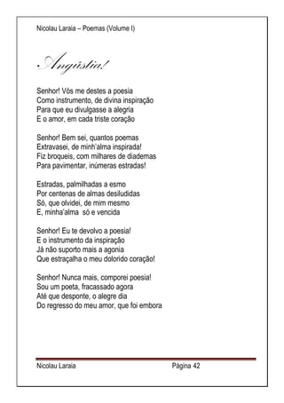 Nicolau Laraia – Poemas (Volume I) 
Nicolau Laraia Página 42 
Angústia! 
Senhor! Vós me destes a poesia Como instrumento, de divina inspiração Para que eu divulgasse a alegria E o amor, em cada triste coração Senhor! Bem sei, quantos poemas Extravasei, de minh’alma inspirada! Fiz broqueis, com milhares de diademas Para pavimentar, inúmeras estradas! Estradas, palmilhadas a esmo Por centenas de almas desiludidas Só, que olvidei, de mim mesmo E, minha’alma só e vencida Senhor! Eu te devolvo a poesia! E o instrumento da inspiração Já não suporto mais a agonia Que estraçalha o meu dolorido coração! Senhor! Nunca mais, comporei poesia! Sou um poeta, fracassado agora Até que desponte, o alegre dia Do regresso do meu amor, que foi embora 
 