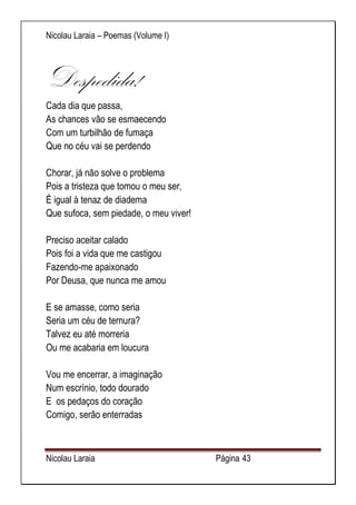 Nicolau Laraia – Poemas (Volume I) 
Nicolau Laraia Página 43 
Despedida! Cada dia que passa, As chances vão se esmaecendo Com um turbilhão de fumaça Que no céu vai se perdendo Chorar, já não solve o problema Pois a tristeza que tomou o meu ser, É igual à tenaz de diadema Que sufoca, sem piedade, o meu viver! Preciso aceitar calado Pois foi a vida que me castigou Fazendo-me apaixonado Por Deusa, que nunca me amou E se amasse, como seria Seria um céu de ternura? Talvez eu até morreria Ou me acabaria em loucura Vou me encerrar, a imaginação Num escrínio, todo dourado E os pedaços do coração Comigo, serão enterradas  