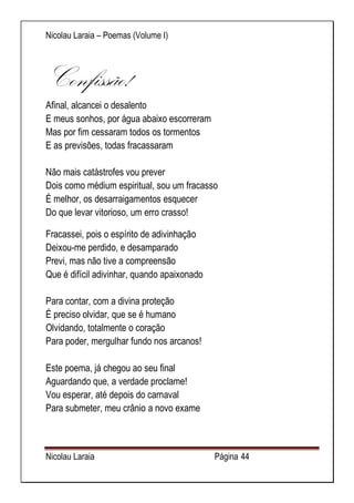 Nicolau Laraia – Poemas (Volume I) 
Nicolau Laraia Página 44 
Confissão! Afinal, alcancei o desalento E meus sonhos, por água abaixo escorreram Mas por fim cessaram todos os tormentos E as previsões, todas fracassaram Não mais catástrofes vou prever Dois como médium espiritual, sou um fracasso É melhor, os desarraigamentos esquecer Do que levar vitorioso, um erro crasso! 
Fracassei, pois o espírito de adivinhação Deixou-me perdido, e desamparado Previ, mas não tive a compreensão Que é difícil adivinhar, quando apaixonado Para contar, com a divina proteção É preciso olvidar, que se é humano Olvidando, totalmente o coração Para poder, mergulhar fundo nos arcanos! Este poema, já chegou ao seu final Aguardando que, a verdade proclame! Vou esperar, até depois do carnaval Para submeter, meu crânio a novo exame  