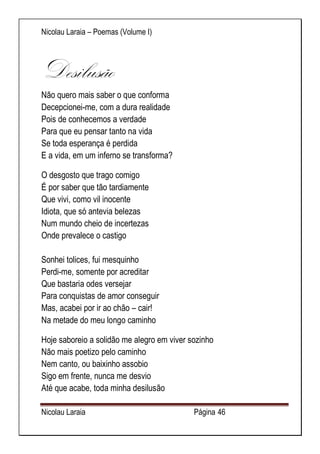 Nicolau Laraia – Poemas (Volume I) 
Nicolau Laraia Página 46 
Desilusão Não quero mais saber o que conforma Decepcionei-me, com a dura realidade Pois de conhecemos a verdade Para que eu pensar tanto na vida Se toda esperança é perdida E a vida, em um inferno se transforma? 
O desgosto que trago comigo É por saber que tão tardiamente Que vivi, como vil inocente Idiota, que só antevia belezas Num mundo cheio de incertezas Onde prevalece o castigo Sonhei tolices, fui mesquinho Perdi-me, somente por acreditar Que bastaria odes versejar Para conquistas de amor conseguir Mas, acabei por ir ao chão – cair! Na metade do meu longo caminho 
Hoje saboreio a solidão me alegro em viver sozinho Não mais poetizo pelo caminho Nem canto, ou baixinho assobio Sigo em frente, nunca me desvio Até que acabe, toda minha desilusão 