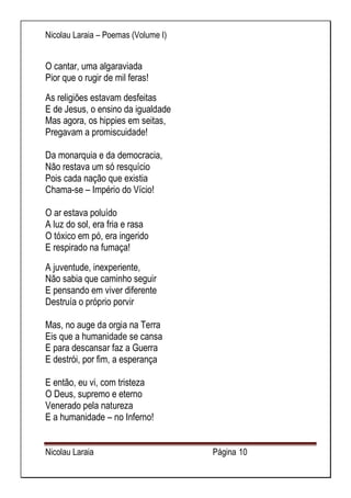 Nicolau Laraia – Poemas (Volume I) 
Nicolau Laraia Página 10 
O cantar, uma algaraviada Pior que o rugir de mil feras! 
As religiões estavam desfeitas E de Jesus, o ensino da igualdade Mas agora, os hippies em seitas, Pregavam a promiscuidade! Da monarquia e da democracia, Não restava um só resquício Pois cada nação que existia Chama-se – Império do Vício! O ar estava poluído A luz do sol, era fria e rasa O tóxico em pó, era ingerido E respirado na fumaça! 
A juventude, inexperiente, Não sabia que caminho seguir E pensando em viver diferente Destruía o próprio porvir Mas, no auge da orgia na Terra Eis que a humanidade se cansa E para descansar faz a Guerra E destrói, por fim, a esperança E então, eu vi, com tristeza O Deus, supremo e eterno Venerado pela natureza E a humanidade – no Inferno!  