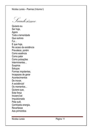 Nicolau Laraia – Poemas (Volume I) 
Nicolau Laraia Página 11 
Saudosismo Quisera eu Ser hoje, Agora Toda a temeridade Que outrora Fui... E que hoje, No acaso da existência Prevalece, porém Como essência Como palor Como pulsações Interminentes... Suspiros Soluços Formas impotentes, Incapazes de gerar Acontecimentos De inovar, A existência! Os momentos... Quisera que, Esta força Incoercível Impulsionada Pela sutil, Centrípeta energia, Revertesse Aos primórdios  