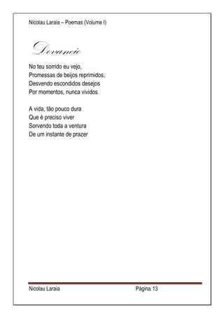 Nicolau Laraia – Poemas (Volume I) 
Nicolau Laraia Página 13 
Devaneio No teu sorrido eu vejo, Promessas de beijos reprimidos, Desvendo escondidos desejos Por momentos, nunca vividos A vida, tão pouco dura Que é preciso viver Sorvendo toda a ventura De um instante de prazer 
 