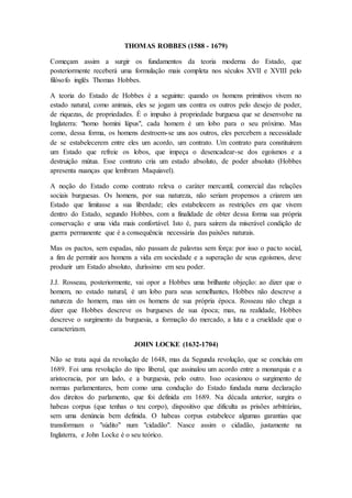 THOMAS ROBBES (1588 - 1679)
Começam assim a surgir os fundamentos da teoria moderna do Estado, que
posteriormente receberá uma formulação mais completa nos séculos XVII e XVIII pelo
filósofo inglês Thomas Hobbes.
A teoria do Estado de Hobbes é a seguinte: quando os homens primitivos vivem no
estado natural, como animais, eles se jogam uns contra os outros pelo desejo de poder,
de riquezas, de propriedades. É o impulso à propriedade burguesa que se desenvolve na
Inglaterra: "homo homini lúpus", cada homem é um lobo para o seu próximo. Mas
como, dessa forma, os homens destroem-se uns aos outros, eles percebem a necessidade
de se estabelecerem entre eles um acordo, um contrato. Um contrato para constituírem
um Estado que refreie os lobos, que impeça o desencadear-se dos egoísmos e a
destruição mútua. Esse contrato cria um estado absoluto, de poder absoluto (Hobbes
apresenta nuanças que lembram Maquiavel).
A noção do Estado como contrato releva o caráter mercantil, comercial das relações
sociais burguesas. Os homens, por sua natureza, não seriam propensos a criarem um
Estado que limitasse a sua liberdade; eles estabelecem as restrições em que vivem
dentro do Estado, segundo Hobbes, com a finalidade de obter dessa forma sua própria
conservação e uma vida mais confortável. Isto é, para saírem da miserável condição de
guerra permanente que é a consequência necessária das paixões naturais.
Mas os pactos, sem espadas, não passam de palavras sem força: por isso o pacto social,
a fim de permitir aos homens a vida em sociedade e a superação de seus egoísmos, deve
produzir um Estado absoluto, duríssimo em seu poder.
J.J. Rosseau, posteriormente, vai opor a Hobbes uma brilhante objeção: ao dizer que o
homem, no estado natural, é um lobo para seus semelhantes, Hobbes não descreve a
natureza do homem, mas sim os homens de sua própria época. Rosseau não chega a
dizer que Hobbes descreve os burgueses de sua época; mas, na realidade, Hobbes
descreve o surgimento da burguesia, a formação do mercado, a luta e a crueldade que o
caracterizam.
JOHN LOCKE (1632-1704)
Não se trata aqui da revolução de 1648, mas da Segunda revolução, que se concluiu em
1689. Foi uma revolução do tipo liberal, que assinalou um acordo entre a monarquia e a
aristocracia, por um lado, e a burguesia, pelo outro. Isso ocasionou o surgimento de
normas parlamentares, bem como uma condução do Estado fundada numa declaração
dos direitos do parlamento, que foi definida em 1689. Na década anterior, surgira o
habeas corpus (que tenhas o teu corpo), dispositivo que dificulta as prisões arbitrárias,
sem uma denúncia bem definida. O habeas corpus estabelece algumas garantias que
transformam o "súdito" num "cidadão". Nasce assim o cidadão, justamente na
Inglaterra, e John Locke é o seu teórico.
 