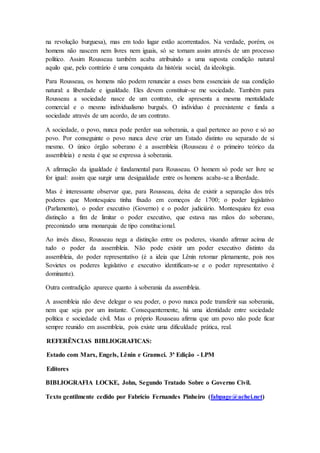 na revolução burguesa), mas em todo lugar estão acorrentados. Na verdade, porém, os
homens não nascem nem livres nem iguais, só se tornam assim através de um processo
político. Assim Rousseau também acaba atribuindo a uma suposta condição natural
aquilo que, pelo contrário é uma conquista da história social, da ideologia.
Para Rousseau, os homens não podem renunciar a esses bens essenciais de sua condição
natural: a liberdade e igualdade. Eles devem constituir-se me sociedade. Também para
Rousseau a sociedade nasce de um contrato, ele apresenta a mesma mentalidade
comercial e o mesmo individualismo burguês. O indivíduo é preexistente e funda a
sociedade através de um acordo, de um contrato.
A sociedade, o povo, nunca pode perder sua soberania, a qual pertence ao povo e só ao
povo. Por conseguinte o povo nunca deve criar um Estado distinto ou separado de si
mesmo. O único órgão soberano é a assembleia (Rousseau é o primeiro teórico da
assembleia) e nesta é que se expressa à soberania.
A afirmação da igualdade é fundamental para Rousseau. O homem só pode ser livre se
for igual: assim que surgir uma desigualdade entre os homens acaba-se a liberdade.
Mas é interessante observar que, para Rousseau, deixa de existir a separação dos três
poderes que Montesquieu tinha fixado em começos de 1700; o poder legislativo
(Parlamento), o poder executivo (Governo) e o poder judiciário. Montesquieu fez essa
distinção a fim de limitar o poder executivo, que estava nas mãos do soberano,
preconizado uma monarquia de tipo constitucional.
Ao invés disso, Rousseau nega a distinção entre os poderes, visando afirmar acima de
tudo o poder da assembleia. Não pode existir um poder executivo distinto da
assembleia, do poder representativo (é a ideia que Lênin retomar plenamente, pois nos
Sovietes os poderes legislativo e executivo identificam-se e o poder representativo é
dominante).
Outra contradição aparece quanto à soberania da assembleia.
A assembleia não deve delegar o seu poder, o povo nunca pode transferir sua soberania,
nem que seja por um instante. Consequentemente, há uma identidade entre sociedade
política e sociedade civil. Mas o próprio Rousseau afirma que um povo não pode ficar
sempre reunido em assembleia, pois existe uma dificuldade prática, real.
REFERÊNCIAS BIBLIOGRAFICAS:
Estado com Marx, Engels, Lênin e Gramsci. 3ª Edição - LPM
Editores
BIBLIOGRAFIA LOCKE, John, Segundo Tratado Sobre o Governo Civil.
Texto gentilmente cedido por Fabrício Fernandes Pinheiro (fabpage@achei.net)
 