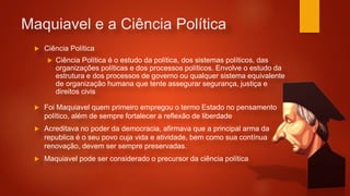 Maquiavel e a Ciência Política
 Ciência Política
 Ciência Política é o estudo da política, dos sistemas políticos, das
organizações políticas e dos processos políticos. Envolve o estudo da
estrutura e dos processos de governo ou qualquer sistema equivalente
de organização humana que tente assegurar segurança, justiça e
direitos civis
 Foi Maquiavel quem primeiro empregou o termo Estado no pensamento
político, além de sempre fortalecer a reflexão de liberdade
 Acreditava no poder da democracia, afirmava que a principal arma da
republica é o seu povo cuja vida e atividade, bem como sua contínua
renovação, devem ser sempre preservadas.
 Maquiavel pode ser considerado o precursor da ciência política
 
