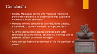Conclusão
 Nicolau Maquiavel deixou uma marca na história do
pensamento político e no desenvolvimento da política
enquanto Ciência autônoma
 Rompeu com os pensadores da Antiguidade clássica,
substituindo o teocentrismo pelo antropocentrismo
 O termo Maquiavélico acabou surgindo para fazer
referência aos atos imorais, desleais ou violentos que as
pessoas utilizam para obter vantagem
 Uma de suas frases mais famosas é “Os fins justificam os
meios”
 